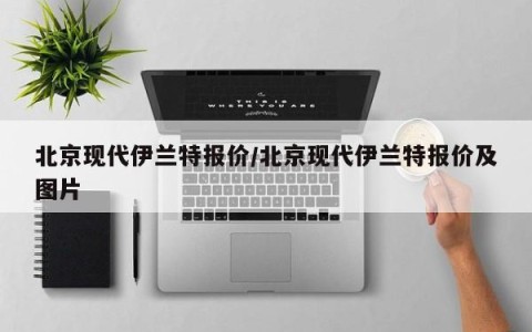 北京现代伊兰特报价/北京现代伊兰特报价及图片